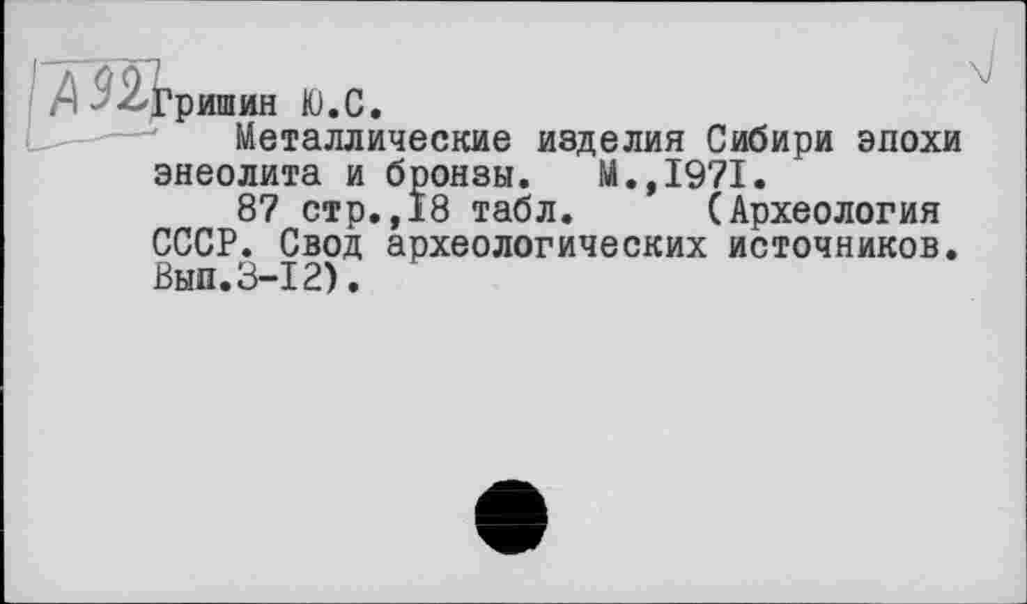 ﻿Гришин Ю.С.
Металлические изделия Сибири эпохи энеолита и бронзы. М.,1971.
87 стр.,18 табл. (Археология СССР. Свод археологических источников. Вып.3-12).